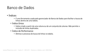 Banco de Dados
• Índices
• É uma ferramenta usada pelo gerenciador de Banco de Dados para facilitar a busca de
linhas dentro de uma tabela.
• Índice Único
• Índice criado a partir de uma coluna ou de um conjunto de colunas. Não permite a
inclusão de linhas duplicadas.
• Índice de Performance
• Otimiza o processo de busca de linhas na tabela.
www.filipomor.com – Aula 2 – 2015/II – Acesso a dados com ADO.Net.
 