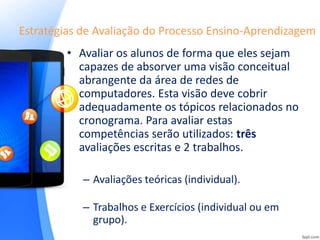 Estratégias de Avaliação do Processo Ensino-Aprendizagem
• Avaliar os alunos de forma que eles sejam
capazes de absorver uma visão conceitual
abrangente da área de redes de
computadores. Esta visão deve cobrir
adequadamente os tópicos relacionados no
cronograma. Para avaliar estas
competências serão utilizados: três
avaliações escritas e 2 trabalhos.
– Avaliações teóricas (individual).
– Trabalhos e Exercícios (individual ou em
grupo).
 