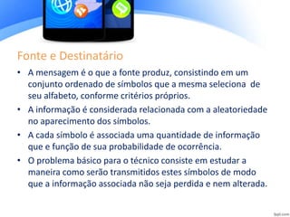 Fonte e Destinatário
• A mensagem é o que a fonte produz, consistindo em um
conjunto ordenado de símbolos que a mesma seleciona de
seu alfabeto, conforme critérios próprios.
• A informação é considerada relacionada com a aleatoriedade
no aparecimento dos símbolos.
• A cada símbolo é associada uma quantidade de informação
que e função de sua probabilidade de ocorrência.
• O problema básico para o técnico consiste em estudar a
maneira como serão transmitidos estes símbolos de modo
que a informação associada não seja perdida e nem alterada.
 
