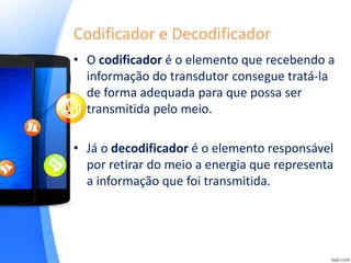Codificador e Decodificador
• O codificador é o elemento que recebendo a
informação do transdutor consegue tratá-la
de forma adequada para que possa ser
transmitida pelo meio.
• Já o decodificador é o elemento responsável
por retirar do meio a energia que representa
a informação que foi transmitida.
 