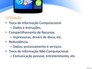 Utilização
• Troca de Informação Computacional
– Dados e Instruções.
• Compartilhamento de Recursos.
– Impressoras, drivers de disco, etc.
• Redundância.
– Dados, processamento e serviços.
• Troca de Informação Não-Computacional.
– Comunicação pessoal, entretenimento, etc.
 