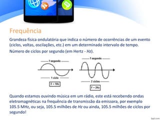 Frequência
Grandeza física ondulatória que indica o número de ocorrências de um evento
(ciclos, voltas, oscilações, etc.) em um determinado intervalo de tempo.
Número de ciclos por segundo (em Hertz - Hz).
Quando estamos ouvindo música em um rádio, este está recebendo ondas
eletromagnéticas na frequência de transmissão da emissora, por exemplo
105.5 MHz, ou seja, 105.5 milhões de Hz ou ainda, 105.5 milhões de ciclos por
segundo!
 