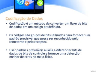 Codificação de Dados
• Codificação é um método de converter um fluxo de bits
de dados em um código predefinido.
• Os códigos são grupos de bits utilizados para fornecer um
padrão previsível que possa ser reconhecido pelo
remetente e pelo receptor.
• Usar padrões previsíveis auxilia a diferenciar bits de
dados de bits de controle e fornece uma detecção
melhor de erros no meio físico.
 