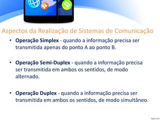 Aspectos da Realização de Sistemas de Comunicação
• Operação Simplex - quando a informação precisa ser
transmitida apenas do ponto A ao ponto B.
• Operação Semi-Duplex - quando a informação precisa
ser transmitida em ambos os sentidos, de modo
alternado.
• Operação Duplex - quando a informação precisa ser
transmitida em ambos os sentidos, de modo simultâneo.
 