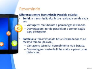 Resumindo
Diferenças entre Transmissão Paralela e Serial:
• Serial: a transmissão dos bits e realizada um de cada
vez.
– Vantagem: mais barata e para longas distancias.
– Desvantagem: ter de paralelizar a comunicação
para o receptor.
• Paralela: a transmissão de bits e realizada todos ao
mesmo tempo (palavra).
– Vantagem: terminal normalmente mais barato.
– Desvantagem: custo da linha maior e para curtas
distancias.
 