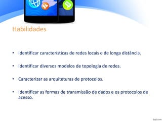 Habilidades
• Identificar características de redes locais e de longa distância.
• Identificar diversos modelos de topologia de redes.
• Caracterizar as arquiteturas de protocolos.
• Identificar as formas de transmissão de dados e os protocolos de
acesso.
 