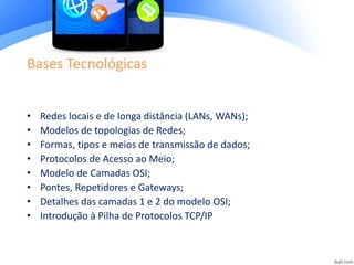 Bases Tecnológicas
• Redes locais e de longa distância (LANs, WANs);
• Modelos de topologias de Redes;
• Formas, tipos e meios de transmissão de dados;
• Protocolos de Acesso ao Meio;
• Modelo de Camadas OSI;
• Pontes, Repetidores e Gateways;
• Detalhes das camadas 1 e 2 do modelo OSI;
• Introdução à Pilha de Protocolos TCP/IP
 