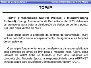 Faculdade Dom Bosco de Porto AlegreRedes de Computadores A
TCP/IP (Transmission Control Protocol / lnternetworking
Protocol). O artigo fundamental de Cerf e Kahn, de 1973, delineava
os protocolos para obter a distribuição de dados de ponto a ponto.
Era uma nova versão do NCP.
Esse artigo sobre o protocolo de controle de transmissão (TCP)
incluía conceitos como encapsulamento, datagrama e as funções
de um gateway.
O princípio fundamental era a transferência da responsabilidade
pela correção de erros do IMP para a máquina host. Agora, essa
Internet da ARPA tinha se tomado o foco dos trabalhos em
comunicação. Naquela época, a responsabilidade pela ARPANET
tinha passado para a Defense Communication Agency (DCA).
TCP/IP
 