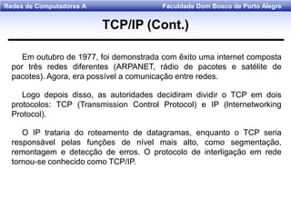 Faculdade Dom Bosco de Porto AlegreRedes de Computadores A
Em outubro de 1977, foi demonstrada com êxito uma internet composta
por três redes diferentes (ARPANET, rádio de pacotes e satélite de
pacotes). Agora, era possível a comunicação entre redes.
Logo depois disso, as autoridades decidiram dividir o TCP em dois
protocolos: TCP (Transmission Control Protocol) e IP (lnternetworking
Protocol).
O IP trataria do roteamento de datagramas, enquanto o TCP seria
responsável pelas funções de nível mais alto, como segmentação,
remontagem e detecção de erros. O protocolo de interligação em rede
tornou-se conhecido como TCP/IP.
TCP/IP (Cont.)
 