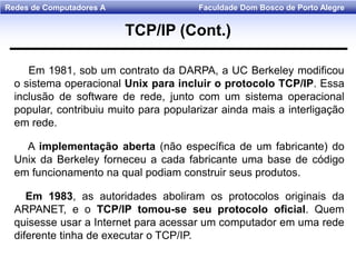 Faculdade Dom Bosco de Porto AlegreRedes de Computadores A
Em 1981, sob um contrato da DARPA, a UC Berkeley modificou
o sistema operacional Unix para incluir o protocolo TCP/IP. Essa
inclusão de software de rede, junto com um sistema operacional
popular, contribuiu muito para popularizar ainda mais a interligação
em rede.
A implementação aberta (não específica de um fabricante) do
Unix da Berkeley forneceu a cada fabricante uma base de código
em funcionamento na qual podiam construir seus produtos.
Em 1983, as autoridades aboliram os protocolos originais da
ARPANET, e o TCP/IP tomou-se seu protocolo oficial. Quem
quisesse usar a Internet para acessar um computador em uma rede
diferente tinha de executar o TCP/IP.
TCP/IP (Cont.)
 