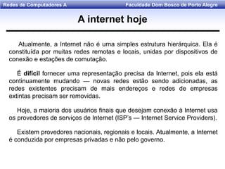 Faculdade Dom Bosco de Porto AlegreRedes de Computadores A
Atualmente, a Internet não é urna simples estrutura hierárquica. Ela é
constituída por muitas redes remotas e locais, unidas por dispositivos de
conexão e estações de comutação.
É difícil fornecer uma representação precisa da lnternet, pois ela está
continuamente mudando — novas redes estão sendo adicionadas, as
redes existentes precisam de mais endereços e redes de empresas
extintas precisam ser removidas.
Hoje, a maioria dos usuários finais que desejam conexão à Internet usa
os provedores de serviços de Internet (ISP’s — Internet Service Providers).
Existem provedores nacionais, regionais e locais. Atualmente, a Internet
é conduzida por empresas privadas e não pelo governo.
A internet hoje
 