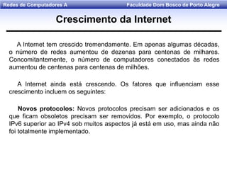 Faculdade Dom Bosco de Porto AlegreRedes de Computadores A
A Internet tem crescido tremendamente. Em apenas algumas décadas,
o número de redes aumentou de dezenas para centenas de milhares.
Concomitantemente, o número de computadores conectados às redes
aumentou de centenas para centenas de milhões.
A Internet ainda está crescendo. Os fatores que influenciam esse
crescimento incluem os seguintes:
Novos protocolos: Novos protocolos precisam ser adicionados e os
que ficam obsoletos precisam ser removidos. Por exemplo, o protocolo
IPv6 superior ao IPv4 sob muitos aspectos já está em uso, mas ainda não
foi totalmente implementado.
Crescimento da Internet
 