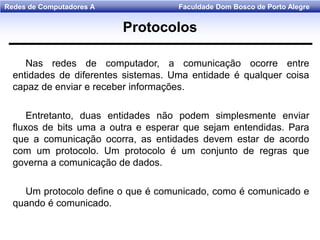 Faculdade Dom Bosco de Porto AlegreRedes de Computadores A
Nas redes de computador, a comunicação ocorre entre
entidades de diferentes sistemas. Uma entidade é qualquer coisa
capaz de enviar e receber informações.
Entretanto, duas entidades não podem simplesmente enviar
fluxos de bits uma a outra e esperar que sejam entendidas. Para
que a comunicação ocorra, as entidades devem estar de acordo
com um protocolo. Um protocolo é um conjunto de regras que
governa a comunicação de dados.
Um protocolo define o que é comunicado, como é comunicado e
quando é comunicado.
Protocolos
 
