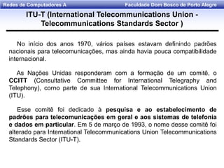 Faculdade Dom Bosco de Porto AlegreRedes de Computadores A
No início dos anos 1970, vários países estavam definindo padrões
nacionais para telecomunicações, mas ainda havia pouca compatibilidade
internacional.
As Nações Unidas responderam com a formação de um comitê, o
CCITT (Consultative Committee for International Telegraphy and
Telephony), corno parte de sua International Telecommunications Union
(ITU).
Esse comitê foi dedicado à pesquisa e ao estabelecimento de
padrões para telecomunicações em geral e aos sistemas de telefonia
e dados em particular. Em 5 de março de 1993, o nome desse comitê foi
alterado para International Telecommunications Union Telecommunications
Standards Sector (ITU-T).
ITU-T (International Telecommunications Union -
Telecommunications Standards Sector )
 