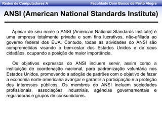 Faculdade Dom Bosco de Porto AlegreRedes de Computadores A
Apesar de seu nome o ANSI (American National Standards Institute) é
uma empresa totalmente privada e sem fins lucrativos, não-afiliada ao
governo federal dos EUA. Contudo, todas as atividades do ANSI são
comprometidas visando o bem-estar dos Estados Unidos e de seus
cidadãos, ocupando a posição de maior importância.
Os objetivos expressos do ANSI incluem servir, assim como a
instituição de coordenação nacional, para padronização voluntária nos
Estados Unidos, promovendo a adoção de padrões com o objetivo de fazer
a economia norte-americana avançar e garantir a participação e a proteção
dos interesses públicos. Os membros do ANSI incluem sociedades
profissionais, associações industriais, agências governamentais e
reguladoras e grupos de consumidores.
ANSI (American National Standards Institute)
 
