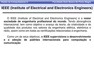 Faculdade Dom Bosco de Porto AlegreRedes de Computadores A
O IEEE (Institute of Electrical and Electronics Engineers) é a maior
sociedade de engenharia profissional do mundo. Tendo abrangência
internacional, tem corno objetivo o avanço da teoria, da criatividade e da
qualidade dos produtos nos setores da engenharia elétrica, eletrônica e
rádio, assim como em todas as ramificações relacionadas à engenharia.
Como um de seus objetivos, o IEEE supervisiona o desenvolvimento
e a adoção de padrões internacionais para computação e
comunicação.
IEEE (Institute of Electrical and Electronics Engineers)
 