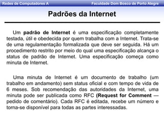 Faculdade Dom Bosco de Porto AlegreRedes de Computadores A
Um padrão de lnternet é uma especificação completamente
testada, útil e obedecida por quem trabalha com a Internet. Trata-se
de uma regulamentação formalizada que deve ser seguida. Há um
procedimento restrito por meio do qual uma especificação alcança o
status de padrão de Internet. Uma especificação começa como
minuta de Internet.
Uma minuta de Internet é um documento de trabalho (um
trabalho em andamento) sem status oficial e com tempo de vida de
6 meses. Sob recomendação das autoridades da Internet, uma
minuta pode ser publicada como RFC (Request for Comment —
pedido de comentário). Cada RFC é editada, recebe um número e
torna-se disponível para todas as partes interessadas.
Padrões da Internet
 