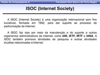 Faculdade Dom Bosco de Porto AlegreRedes de Computadores A
A ISOC (Internet Society) é uma organização internacional sem fins
lucrativos, formada em 1992, para dar suporte ao processo de
padronização da Internet.
A ISOC faz isso por meio da manutenção e do suporte a outros
organismos administrativos da Internet, como lAR, IETF, IRTF e lANA. A
ISOC também promove atividades de pesquisa e outras atividades
eruditas relacionadas à lnternet.
ISOC (Internet Society)
 