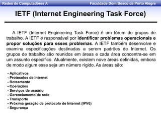 Faculdade Dom Bosco de Porto AlegreRedes de Computadores A
A IETF (Internet Engineering Task Force) é um fórum de grupos de
trabalho. A IETF é responsável por identificar problemas operacionais e
propor soluções para esses problemas. A IETF também desenvolve e
examina especificações destinadas a serem padrões de Internet. Os
grupos de trabalho são reunidos em áreas e cada área concentra-se em
um assunto específico. Atualmente, existem nove áreas definidas, embora
de modo algum esse seja um número rígido. As áreas são:
- Aplicativos
- Protocolos de Internet
- Roteamento
- Operações
- Serviços de usuário
- Gerenciamento de rede
- Transporte
- Próxima geração de protocolo de Internet (IPV6)
- Segurança
IETF (Internet Engineering Task Force)
 
