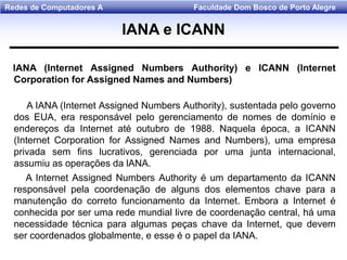 Faculdade Dom Bosco de Porto AlegreRedes de Computadores A
lANA (Internet Assigned Numbers Authority) e ICANN (lnternet
Corporation for Assigned Names and Numbers)
A IANA (Internet Assigned Numbers Authority), sustentada pelo governo
dos EUA, era responsável pelo gerenciamento de nomes de domínio e
endereços da Internet até outubro de 1988. Naquela época, a ICANN
(Internet Corporation for Assigned Names and Numbers), uma empresa
privada sem fins lucrativos, gerenciada por uma junta internacional,
assumiu as operações da lANA.
A Internet Assigned Numbers Authority é um departamento da ICANN
responsável pela coordenação de alguns dos elementos chave para a
manutenção do correto funcionamento da Internet. Embora a Internet é
conhecida por ser uma rede mundial livre de coordenação central, há uma
necessidade técnica para algumas peças chave da Internet, que devem
ser coordenados globalmente, e esse é o papel da IANA.
lANA e ICANN
 