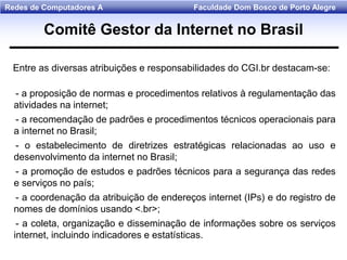 Faculdade Dom Bosco de Porto AlegreRedes de Computadores A
Comitê Gestor da Internet no Brasil
Entre as diversas atribuições e responsabilidades do CGI.br destacam-se:
- a proposição de normas e procedimentos relativos à regulamentação das
atividades na internet;
- a recomendação de padrões e procedimentos técnicos operacionais para
a internet no Brasil;
- o estabelecimento de diretrizes estratégicas relacionadas ao uso e
desenvolvimento da internet no Brasil;
- a promoção de estudos e padrões técnicos para a segurança das redes
e serviços no país;
- a coordenação da atribuição de endereços internet (IPs) e do registro de
nomes de domínios usando <.br>;
- a coleta, organização e disseminação de informações sobre os serviços
internet, incluindo indicadores e estatísticas.
 