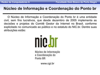 Faculdade Dom Bosco de Porto AlegreRedes de Computadores A
Núcleo de Informação e Coordenação do Ponto br
O Núcleo de Informação e Coordenação do Ponto br é uma entidade
civil, sem fins lucrativos, que desde dezembro de 2005 implementa as
decisões e projetos do Comitê Gestor da Internet no Brasil, conforme
explicitado no comunicado ao público e no estatuto do NIC.br. Dentre suas
atribuições estão:
www.cgi.br
 