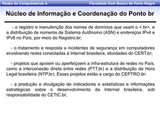 Faculdade Dom Bosco de Porto AlegreRedes de Computadores A
Núcleo de Informação e Coordenação do Ponto br
- o registro e manutenção dos nomes de domínios que usam o <.br>, e
a distribuição de números de Sistema Autônomo (ASN) e endereços IPv4 e
IPv6 no País, por meio do Registro.br;
- o tratamento e resposta a incidentes de segurança em computadores
envolvendo redes conectadas à Internet brasileira, atividades do CERT.br;
- projetos que apoiem ou aperfeiçoem a infra-estrutura de redes no País,
como a interconexão direta entre redes (PTT.br) e a distribuição da Hora
Legal brasileira (NTP.br). Esses projetos estão a cargo do CEPTRO.br;
- a produção e divulgação de indicadores e estatísticas e informações
estratégicas sobre o desenvolvimento da Internet brasileira, sob
responsabilidade do CETIC.br;
 