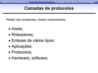 Faculdade Dom Bosco de Porto AlegreRedes de Computadores A
Redes são complexas, muitos componentes:
 Hosts;
 Roteadores;
 Enlaces de vários tipos;
 Aplicações;
 Protocolos;
 Hardware, software;
Camadas de protocolos
 