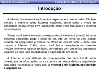 Faculdade Dom Bosco de Porto AlegreRedes de Computadores A
A Internet tem revolucionado muitos aspectos em nossas vidas. Ela tem
afetado a maneira como fazemos negócios, assim como o modo de
passarmos nosso tempo livre. Considere como você tem usado a Internet
recentemente.
Talvez você tenha enviado correspondência eletrônica (e-mail) há uma
empresa associada, pago a conta da luz, lido um jornal de uma cidade
distante ou pesquisado o horário de filmes no cinema local — tudo isso
usando a Internet. Então, talvez você tenha pesquisado um assunto
médico, feito uma reserva em hotel, conversado com um amigo que esteja
viajando ou feito uma cotação para a aquisição de um carro.
A Internet é um sistema de comunicação que tem trazido uma
diversidade de informações para as pontas de nossos dedos e organizado
todo esse material para nosso uso. A Internet é um sistema estruturado
e organizado.
Introdução
 