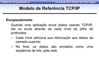 Faculdade Dom Bosco de Porto AlegreRedes de Computadores A
Encapsulamento
Quando uma aplicação envia dados usando TCP/IP,
ela os envia através de cada nível da pilha de
protocolos.
– Cada nível adiciona sua informação aos dados da
camada superior.
– No final, os dados são enviados como uma
seqüência de bits, pela rede
Modelo de Referência TCP/IP
 