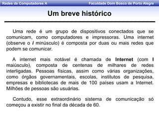 Faculdade Dom Bosco de Porto AlegreRedes de Computadores A
Uma rede é um grupo de dispositivos conectados que se
comunicam, como computadores e impressoras. Uma internet
(observe o i minúsculo) é composta por duas ou mais redes que
podem se comunicar.
A internet mais notável é chamada de Internet (com I
maiúsculo), composta de centenas de milhares de redes
interligadas. Pessoas físicas, assim como várias organizações,
como órgãos governamentais, escolas, institutos de pesquisa,
empresas e bibliotecas de mais de 100 países usam a Internet.
Milhões de pessoas são usuárias.
Contudo, esse extraordinário sistema de comunicação só
começou a existir no final da década de 60.
Um breve histórico
 