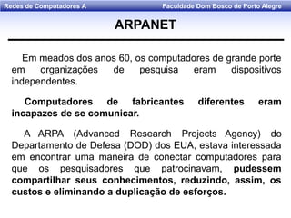 Faculdade Dom Bosco de Porto AlegreRedes de Computadores A
Em meados dos anos 60, os computadores de grande porte
em organizações de pesquisa eram dispositivos
independentes.
Computadores de fabricantes diferentes eram
incapazes de se comunicar.
A ARPA (Advanced Research Projects Agency) do
Departamento de Defesa (DOD) dos EUA, estava interessada
em encontrar uma maneira de conectar computadores para
que os pesquisadores que patrocinavam, pudessem
compartilhar seus conhecimentos, reduzindo, assim, os
custos e eliminando a duplicação de esforços.
ARPANET
 