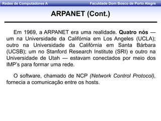 Faculdade Dom Bosco de Porto AlegreRedes de Computadores A
Em 1969, a ARPANET era uma realidade. Quatro nós —
um na Universidade da Califórnia em Los Angeles (UCLA);
outro na Universidade da Califórnia em Santa Bárbara
(UCSB); um no Stanford Research Institute (SRI) e outro na
Universidade de Utah — estavam conectados por meio dos
IMP’s para formar uma rede.
O software, chamado de NCP (Network Control Protocol),
fornecia a comunicação entre os hosts.
ARPANET (Cont.)
 