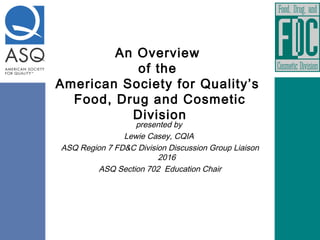An Overview
of the
American Society for Quality’s
Food, Drug and Cosmetic
Division
presented by
Lewie Casey, CQIA
ASQ Region 7 FD&C Division Discussion Group Liaison
2016
ASQ Section 702 Education Chair
 