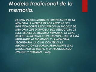 Modelo tradicional de la
memoria.
EXISTEN VARIOS MODELOS IMPORTANTES DE LA
MEMORIA. A MEDIDA DE LOS AÑOS 60 LOS
INVESTIGADORES PROPUSIERON UN MODELO DE
MEMORIA QUE DISTINGUÍA DOS ESTRUCTURA DE
ELLA, ESTABA LA MEMORIA PRIMARIA, LA CUAL
RETIENE LA INFORMACIÓN TEMPORAL QUE SE ESTÁ
UTILIZANDO AL MOMENTO, Y LA MEMORIA
SECUNDARIA, LA CUAL CONSERVA LA
INFORMACIÓN DE FORMA PERMANENTE O AL
MENOS POR UN TIEMPO MUY PROLONGADO
(WAUGH Y NORMAN, 1965).
 