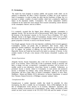 7 | P a g e
IV. Methodology
The model has been designed to produce reliable and accurate results which can be
analysed to understand the effect a State’s Proportion of Filings has on the respective
State’s Consumption. In order to isolate the effect that the Proportion of Filings has, it is
necessary to include a number of control variables which have a statistically significant
impact on the dependent variable, Consumption. The various independent variables
considered for the model have been selected from research surrounding current literature
on the consumption function and are as follows:
Income
It is commonly accepted that the biggest factor affecting aggregate consumption is
aggregate Income. This has been the case in Macroeconomic theory since Keynes made it
the keystone of his theoretical structure in The General Theory (Freidman, 1957, pg.3).
Although Income is the biggest driver of Consumption, Keynes (1937) went on to State
that Income does not increase Consumption by an equal absolute amount, as in general, a
greater proportion of Income is saved as real Income increases.
Even though aggregate Income is the most important contributing factor towards aggregate
Consumption, taxation can greatly alter an individual’s final income. Along with
nationwide taxation regulations, state specific and local regulations are also in place in the
US. To mitigate the problem of differing tax rates for the different communities,
Disposable Income per Capita has been used in the model as a measure of Income. As this
excludes taxation it will give a true measure of the Income a household is gaining each
month.
Income Expectations
Alongside Income, Income Expectations play a vital role in the change in Consumption
levels of an economy. Flavin (1981) tells us that as permanent Income is uncertain and
likely to change over time, an individual’s consumption provisions will be revised on a
monthly period as new information about future Income is available. Furthermore, as
permanent Income is heavily related to Consumption in each period, and permanent
Income is determined by estimates using current information, this means that Income
Expectations will have a large effect on current Consumption. Similarly to Aron, Duca,
Muellbauer, Murata and Murphy (2012), information on Income Expectations is sourced
from Thomson Reuters/University of Michigan consumer sentiment index.
Unemployment Rate
Unemployment is another important variable that should be controlled for when
investigating the effect a variable has on Consumption. Davis (1984) highlights the fact
that as Unemployment levels increase in an economy, individual’s uncertainty also
increases meaning an increased level of precautionary saving. Malley and Moutos (1996)
carried out more recent research in the US (1952-1992) and used the number of motor
 