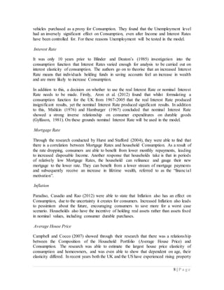 8 | P a g e
vehicles purchased as a proxy for Consumption. They found that the Unemployment level
had an inversely significant effect on Consumption, even after Income and Interest Rates
have been controlled for. For these reasons Unemployment will be tested in the model.
Interest Rate
It was only 10 years prior to Blinder and Deaton’s (1985) investigation into the
consumption function that Interest Rates varied enough for analysis to be carried out on
interest elasticity of consumption. The authors go on to theorise that an increased Interest
Rate means that individuals holding funds in saving accounts feel an increase in wealth
and are more likely to increase Consumption.
In addition to this, a decision on whether to use the real Interest Rate or nominal Interest
Rate needs to be made. Firstly, Aron et al. (2012) found that whilst formulating a
consumption function for the UK from 1967-2005 that the real Interest Rate produced
insignificant results, yet the nominal Interest Rate produced significant results. In addition
to this, Mishkin (1976) and Hamburger (1967) concluded that nominal Interest Rate
showed a strong inverse relationship on consumer expenditures on durable goods
(Gylfason, 1981). On these grounds nominal Interest Rate will be used in the model.
Mortgage Rate
Through the research conducted by Hurst and Stafford (2004), they were able to find that
there is a correlation between Mortgage Rates and household Consumption. As a result of
the rate dropping, consumers are able to benefit from lower monthly repayments, leading
to increased disposable Income. Another response that households take is that in periods
of relatively low Mortgage Rates, the household can refinance and gauge their new
mortgage to the lower rate. They can benefit from a lower stream of mortgage payments
and subsequently receive an increase in lifetime wealth, referred to as the “financial
motivation”.
Inflation
Paradiso, Casadio and Rao (2012) were able to state that Inflation also has an effect on
Consumption, due to the uncertainty it creates for consumers. Increased Inflation also leads
to pessimism about the future, encouraging consumers to save more for a worst case
scenario. Households also have the incentive of holding real assets rather than assets fixed
in nominal values, including consumer durable purchases.
Average House Price
Campbell and Cocco (2007) showed through their research that there was a relationship
between the Composition of the Household Portfolio (Average House Price) and
Consumption. The research was able to estimate the largest house price elasticity of
consumption and homeowners, and was even able to show that dependent on age, their
elasticity differed. In recent years both the UK and the US have experienced rising property
 