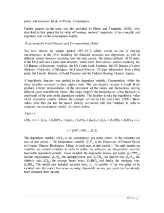 9 | P a g e
prices and increased levels of Private Consumption.
Further support on the topic was also provided by Flavin and Yamashita (2002), who
described in their paper that by virtue of housings markets’ magnitude, it has a specific and
important role on the consumption bundle.
Structuring the Panel Dataset and Corresponding Model
We have chosen the sample period 1997-2012, which covers an era of varying
circumstances in the USA, including the financial recession and depression, as well as
different natural disasters occurring over this time period. The dataset includes all 52 states
in the USA and uses a panel data structure, which came from various sources including the
US Bureau of Economic Analysis, the US Courts Bank Statistics, the US Bureau of Labor
Statistics, University of Michigan, the Federal Reserve, US legal information from a third
party, the Lincoln Institute of Land Property and the Federal Housing Finance Agency.
A logarithmic function was applied to the dependent variable, Consumption, whilst the
other variables remained in their original state. This was decided because it would likely
produce a better representation of the movement of the values and fluctuations among
different years and different States. This helps simplify the interpretation of the fluctuations
and results of the tests on the dependent variable. The decision to take the logarithmic value
of the dependent variable follows the example set out by Filer and Fisher (2002). These
values were then put into the model. Initially we started with nine variables in order to
construct our econometric model. As shown below:
Figure 1
𝐿𝑁𝑌𝑖𝑡 = 𝛼 + 𝛽1 𝑋𝑖𝑡 + 𝛽2 𝐷𝐼𝑃𝐶𝑖𝑡 + 𝛽3 𝐼𝐸𝑖𝑡 + 𝛽4 𝑈𝑅 𝑖𝑡 + 𝛽5 𝐼𝑅 𝑖𝑡 + 𝛽6 𝐼𝑖𝑡 + 𝛽7 𝐴𝐻𝑃𝑖𝑡 + 𝛽8 𝑀𝑅𝑖𝑡 + 𝜀𝑖𝑡
i = {1997, 1998…..2012}
The dependent variable, 𝐿𝑁𝑌𝑖𝑡, is the consumption per capita where i is the consumption
rate, at time period t. The independent variable, 𝛽1 𝑋𝑖𝑡, is the Proportion of Chapter Seven
to Chapter Thirteen Bankruptcy Filings in each year, at time period t. The eight remaining
variables are control variables in order to outline the influence the independent variable
had on the dependent variable. These included the disposable income per capita, 𝛽2 𝐷𝐼𝑃𝐶𝑖𝑡,
income expectations, 𝛽3 𝐼𝐸𝑖𝑡, the unemployment rate, 𝛽4 𝑈𝑅𝑖𝑡, the interest rate, 𝛽5 𝐼𝑅𝑖𝑡, the
inflation rate, 𝛽6 𝐼𝑖𝑡, the average house price, 𝛽7 𝐴𝐻𝑃𝑖𝑡 and finally the mortgage rate,
𝛽8 𝑀𝑅𝑖𝑡. The model also included an error term, 𝜀𝑖𝑡. A variable of tax was going to be
included into the model, but as we are using disposable income per capita tax has already
been deducted from income.
 