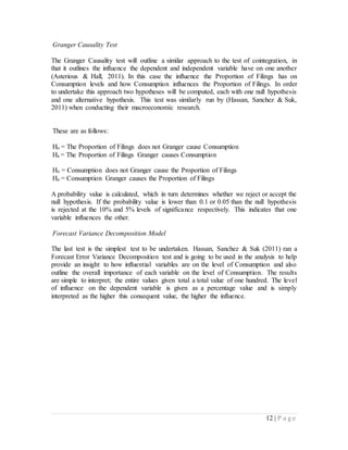12 | P a g e
Granger Causality Test
The Granger Causality test will outline a similar approach to the test of cointegration, in
that it outlines the influence the dependent and independent variable have on one another
(Asterious & Hall, 2011). In this case the influence the Proportion of Filings has on
Consumption levels and how Consumption influences the Proportion of Filings. In order
to undertake this approach two hypotheses will be computed, each with one null hypothesis
and one alternative hypothesis. This test was similarly run by (Hassan, Sanchez & Suk,
2011) when conducting their macroeconomic research.
These are as follows:
Ho = The Proportion of Filings does not Granger cause Consumption
Ha = The Proportion of Filings Granger causes Consumption
Ho = Consumption does not Granger cause the Proportion of Filings
Ha = Consumption Granger causes the Proportion of Filings
A probability value is calculated, which in turn determines whether we reject or accept the
null hypothesis. If the probability value is lower than 0.1 or 0.05 than the null hypothesis
is rejected at the 10% and 5% levels of significance respectively. This indicates that one
variable influences the other.
Forecast Variance Decomposition Model
The last test is the simplest test to be undertaken. Hassan, Sanchez & Suk (2011) ran a
Forecast Error Variance Decomposition test and is going to be used in the analysis to help
provide an insight to how influential variables are on the level of Consumption and also
outline the overall importance of each variable on the level of Consumption. The results
are simple to interpret; the entire values given total a total value of one hundred. The level
of influence on the dependent variable is given as a percentage value and is simply
interpreted as the higher this consequent value, the higher the influence.
 