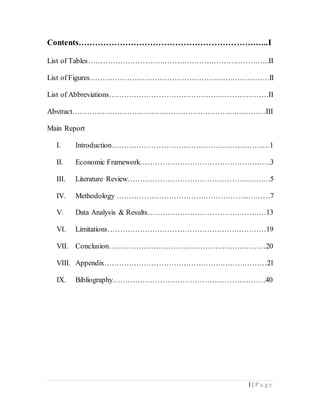 I | P a g e
Contents……………………………………………………….…..I
List of Tables………………………………………………………………..II
List of Figures…………………………………………….…………………II
List of Abbreviations………………………………………..………………II
Abstract………………………………………………………….…………III
Main Report
I. Introduction……………………………………………………..…1
II. Economic Framework……………………………………………..3
III. Literature Review………………………………………….………5
IV. Methodology ……………………………………………...………7
V. Data Analysis & Results…………………………………………13
VI. Limitations…………………………………………….…………19
VII. Conclusion……………………………………………….………20
VIII. Appendix…………………………………………………………21
IX. Bibliography……………………………………………..………40
 