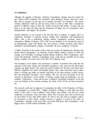 19 | P a g e
VI. Limitations
Although the majority of literature analysing Consumption changes does not control for
age, Deaton (2005) explained that consumers make intelligent choices about how much
they wish to consume at each age, due to making provisions for retirement. This means
working individuals build up and run down assets in order to tailor their consumption
patterns at different stages in their life. Further research could include Average Age per
State as it will make the effect that the Proportion of Filings has on Consumption more
distinguishable and mitigate this problem.
Another limitation to our research is the fact that there is evidence to suggest that it is
empirically beneficial to separate Income changes into anticipated and unanticipated
effects. This is due to individuals making rational consumption decisions based on
expectations (Blinder & Deaton, 1985). This was not included as it is beyond the scope of
an undergraduate paper with limited time and resources. Further research could analyse
anticipated and unanticipated changes to determine the exact coefficient of Income.
A further drawback in the model is that it does not account for fundamental disasters that
greatly altered consumption, e.g. Hurricane Katrina hitting southern America in 2005 and
causing over $100 billion in damage (Knabb, Rhome & Brown, 2005). Furthermore, other
events that drastically transform consumption levels could also be controlled for by using
dummy variables for events such as the 2007-2012 financial crisis.
The Exemption Level analysis also experiences a number of problems that could alter the
outcomes of the study. Firstly, the Household Exemption Levels used were for able bodied
working age single people. This means the model excludes the fact that some states have
different regulations for retired and disabled people. Also, many states have rules in place
where if working age adults are married and living in the same property as their spouse,
then the Household Exemption Level doubles. This has not been accounted for in the
research as information on the number of married couples filing for bankruptcy was not
available. Furthermore, 7 states did not have a definitive Household Exemption Level and
were not included in the research, meaning the whole of the US has not been accounted
for.
The research could also be improved by expanding the effect of the Proportion of Filings
on Consumption to overall GDP. A higher proportion of filings in some States has been
found to show there is less confidence from lenders and creditors and also less credit
availability to consumers (Filer and Fisher, 2002). This is because those who are borrowing
are more likely to have their debts written off. This in turn may lead to a negative impact
on Investment in these States. Further research is required to assess if the effect on
Consumption translates to the same effect on overall GDP given that Consumption, is the
biggest driver of GDP (Anbao & Danhua, 2011).
 