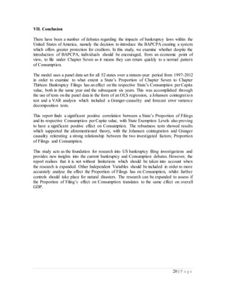 20 | P a g e
VII. Conclusion
There have been a number of debates regarding the impacts of bankruptcy laws within the
United States of America, namely the decision to introduce the BAPCPA creating a system
which offers greater protection for creditors. In this study, we examine whether despite the
introduction of BAPCPA, individuals should be encouraged, from an economic point of
view, to file under Chapter Seven as it means they can return quickly to a normal pattern
of Consumption.
The model uses a panel data set for all 52 states over a sixteen-year period from 1997-2012
in order to examine to what extent a State’s Proportion of Chapter Seven to Chapter
Thirteen Bankruptcy Filings has an effect on the respective State’s Consumption per Capita
value, both in the same year and the subsequent six years. This was accomplished through
the use of tests on the panel data in the form of an OLS regression, a Johansen cointegration
test and a VAR analysis which included a Granger-causality and forecast error variance
decomposition tests.
This report finds a significant positive correlation between a State’s Proportion of Filings
and its respective Consumption per Capita value, with State Exemption Levels also proving
to have a significant positive effect on Consumption. The robustness tests showed results
which supported the aforementioned theory, with the Johansen cointegration and Granger
causality reiterating a strong relationship between the two investigated factors; Proportion
of Filings and Consumption.
This study acts as the foundation for research into US bankruptcy filing investigations and
provides new insights into the current bankruptcy and Consumption debates. However, the
report realises that it is not without limitations which should be taken into account when
the research is expanded. Other Independent Variables should be included in order to more
accurately analyse the effect the Proportion of Filings has on Consumption, whilst further
controls should take place for natural disasters. The research can be expanded to assess if
the Proportion of Filing’s effect on Consumption translates to the same effect on overall
GDP.
 