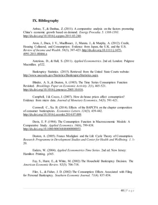 40 | P a g e
IX. Bibliography
Anbao, T., & Danhua, Z. (2011). A comparative analysis on the factors promoting
China’s economic growth based on demand. Energy Procedia. 5. 1388-1393.
http://dx.doi.org/10.1016/j.egypro.2011.03.240.
Aron, J., Duca, J. V., Muellbauer, J., Murata. J., & Murphy, A. (2012). Credit,
Housing Collateral, and Consumption: Evidence from Japan, the U.K. and the U.S.
Review of Income and Wealth. 58(3), 397-423. http://dx.doi.org.10.1111/j.1475-
4991.2011.00466.x
Asterious, D., & Hall, S. (2011). Applied Econometrics. 2nd ed. London: Palgrave
Macmillan. p322.
Bankruptcy Statistics. (2015). Retrieved from the United State Courts website:
http://www.uscourts.gov/Statistics/BankruptcyStatistics.aspx.
Blinder, A. S., & Deaton, A. (1985). The Time Series Consumption Function
Revisited. Brooklings Paper on Economic Activitiy. 2(1), 465-521.
http://dx.doi.org/10.1016/j.jmoneco.2005.10.016.
Campbell, J & Cocco, J. (2007). How do house prices affect consumption?
Evidence from micro data. Journal of Monetary Economics, 54(3). 591-621.
Cornwell. C., Xu. B. (2014). Effects of the BAPCPA on the chapter composition
of consumer bankruptcies. Economics Letters. 124(3). 439-442.
http://dx.doi.org/10.1016/j.econlet.2014.07.009.
Davis, E. P. (1984). The Consumption Function in Macroeconomic Models: A
Comparative Study. Applied Economics. 16(6), 799-838.
http://dx.doi.org.10.1080/00036848400000053.
Deaton, A. (2005). Franco Modiglani and the Life Cycle Theory of Consumption.
Research Programme in Development Studies and Center for Health and Wellbeing. 1. 1-
20.
Enders, W. (2004). Applied Econometrics Time Series. 2nd ed. New Jersey:
Hamilton Printing. p365.
Fay, S., Hurst, E., & White, M. (2002) The Household Bankruptcy Decision. The
American Economic Review. 92(3). 706-718.
Filer, L., & Fisher, J. D. (2002) The Consumption Effects Associated with Filing
for Personal Bankruptcy. Southern Economic Journal. 71(4). 837-854.
 