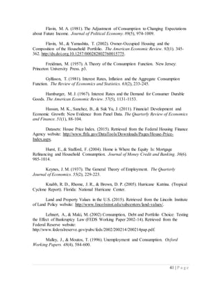 41 | P a g e
Flavin, M. A. (1981). The Adjustment of Consumption to Changing Expectations
about Future Income. Journal of Political Economy. 89(5), 974-1009.
Flavin, M., & Yamashita, T. (2002). Owner-Occupied Housing and the
Composition of the Household Portfolio. The American Economic Review. 92(1). 345-
362. http://dx.doi.org.10.1257/000282802760015775.
Freidman, M. (1957). A Theory of the Consumption Function. New Jersey:
Princeton University Press. p3.
Gylfason, T. (1981). Interest Rates, Inflation and the Aggregate Consumption
Function. The Review of Economics and Statistics. 63(2), 233-245.
Hamburger, M. J. (1967). Interest Rates and the Demand for Consumer Durable
Goods. The American Economic Review. 57(5), 1131-1153.
Hassan, M. K., Sanchez, B., & Suk Yu, J. (2011). Financial Development and
Economic Growth: New Evidence from Panel Data. The Quarterly Review of Economics
and Finance. 51(1), 88-104.
Datasets: House Price Index. (2015). Retrieved from the Federal Housing Finance
Agency website: http://www.fhfa.gov/DataTools/Downloads/Pages/House-Price-
Index.aspx.
Hurst, E., & Stafford, F. (2004). Home is Where the Equity Is: Mortgage
Refinancing and Household Consumption. Journal of Money Credit and Banking. 36(6).
985-1014.
Keynes, J. M. (1937). The General Theory of Employment. The Quarterly
Journal of Economics. 55(2), 229-223.
Knabb, R. D., Rhome, J. R., & Brown, D. P. (2005). Hurricane Katrina. (Tropical
Cyclone Report). Florida: National Hurricane Center.
Land and Property Values in the U.S. (2015). Retrieved from the Lincoln Institute
of Land Policy website: http://www.lincolninst.edu/subcenters/land-values/.
Lehnert, A., & Maki, M. (2002) Consumption, Debt and Portfolio Choice: Testing
the Effect of Bankruptcy Law (FEDS Working Paper 2002-14). Retrieved from the
Federal Reserve website:
http://www.federalreserve.gov/pubs/feds/2002/200214/200214pap.pdf.
Malley, J., & Moutos, T. (1996). Unemployment and Consumption. Oxford
Working Papers. 48(4), 584-600.
 