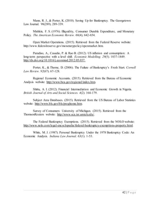 42 | P a g e
Mann, R. J., & Porter, K. (2010). Saving Up for Bankruptcy. The Georgetown
Law Journal. 98(289). 289-339.
Mishkin, F. S. (1976). Illiquidity, Consumer Durable Expenditure, and Monetary
Policy. The American Economic Review. 66(4), 642-654.
Open Market Operations. (2015). Retrieved from the Federal Reserve website:
http://www.federalreserve.gov/monetarypolicy/openmarket.htm.
Paradiso, A., Casadio, P. & Rao B. (2012). US inflation and consumption: A
long-term perspective with a level shift. Economic Modelling. 29(5). 1837-1849.
http://dx.doi.org/10.1016/j.econmod.2012.05.037.
Porter, K., & Thorne, D. (2006). The Failure of Bankruptcy’s Fresh Start. Cornell
Law Review. 92(67). 67-128.
Regional Economic Accounts. (2015). Retrieved from the Bureau of Economic
Analysis website: http://www.bea.gov/regional/index.htm.
Shittu, A. I. (2012). Financial Intermediation and Economic Growth in Nigeria.
British Journal of Arts and Social Sciences. 4(2). 164-179.
Subject Area Databases. (2015). Retrieved from the US Bureau of Labor Statistics
website: http://www.bls.gov/bls/proghome.htm.
Survey of Consumers: University of Michigan. (2015). Retrieved from the
ThomsonReuters website: http://www.sca.isr.umich.edu/.
The Federal Bankruptcy Exemptions. (2015). Retrieved from the NOLO website:
http://www.nolo.com/legal-encyclopedia/federal-bankruptcy-exemptions-property.html.
White, M. J. (1987). Personal Bankruptcy Under the 1978 Bankruptcy Code: An
Economic Analysis. Indiana Law Journal. 63(1). 1-53.
 