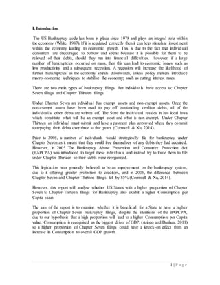 1 | P a g e
I. Introduction
The US Bankruptcy code has been in place since 1978 and plays an integral role within
the economy (White, 1987). If it is regulated correctly then it can help stimulate investment
within the economy leading to economic growth. This is due to the fact that individual
consumers are encouraged to borrow and spend because it is possible for them to be
relieved of their debts, should they run into financial difficulties. However, if a large
number of bankruptcies occurred on mass, then this can lead to economic issues such as
low productivity and a subsequent recession. A recession will increase the likelihood of
further bankruptcies as the economy spirals downwards, unless policy makers introduce
macro-economic techniques to stabilise the economy; such as cutting interest rates.
There are two main types of bankruptcy filings that individuals have access to: Chapter
Seven filings and Chapter Thirteen filings.
Under Chapter Seven an individual has exempt assets and non-exempt assets. Once the
non-exempt assets have been used to pay off outstanding creditor debts, all of the
individual’s other debts are written off. The State the individual resides in has local laws
which constitute what will be an exempt asset and what is non-exempt. Under Chapter
Thirteen an individual must submit and have a payment plan approved where they commit
to repaying their debts over three to five years (Cornwell & Xu, 2014).
Prior to 2005, a number of individuals would strategically file for bankruptcy under
Chapter Seven as it meant that they could free themselves of any debts they had acquired.
However, in 2005 The Bankruptcy Abuse Prevention and Consumer Protection Act
(BAPCPA) was introduced to target these individuals and instead try to force them to file
under Chapter Thirteen so their debts were reorganised.
This legislation was generally believed to be an improvement on the bankruptcy system,
due to it offering greater protection to creditors, and in 2006, the difference between
Chapter Seven and Chapter Thirteen filings fell by 85% (Cornwell & Xu, 2014).
However, this report will analyse whether US States with a higher proportion of Chapter
Seven to Chapter Thirteen filings for Bankruptcy also exhibit a higher Consumption per
Capita value.
The aim of the report is to examine whether it is beneficial for a State to have a higher
proportion of Chapter Seven bankruptcy filings, despite the intentions of the BAPCPA,
due to our hypothesis that a high proportion will lead to a higher Consumption per Capita
value. Consumption is recognised as the biggest driver of GDP, (Anbao and Danhua, 2011)
so a higher proportion of Chapter Seven filings could have a knock-on effect from an
increase in Consumption to overall GDP growth.
 