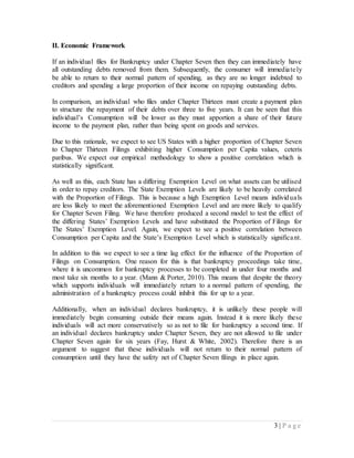 3 | P a g e
II. Economic Framework
If an individual files for Bankruptcy under Chapter Seven then they can immediately have
all outstanding debts removed from them. Subsequently, the consumer will immediately
be able to return to their normal pattern of spending, as they are no longer indebted to
creditors and spending a large proportion of their income on repaying outstanding debts.
In comparison, an individual who files under Chapter Thirteen must create a payment plan
to structure the repayment of their debts over three to five years. It can be seen that this
individual’s Consumption will be lower as they must apportion a share of their future
income to the payment plan, rather than being spent on goods and services.
Due to this rationale, we expect to see US States with a higher proportion of Chapter Seven
to Chapter Thirteen Filings exhibiting higher Consumption per Capita values, ceteris
paribus. We expect our empirical methodology to show a positive correlation which is
statistically significant.
As well as this, each State has a differing Exemption Level on what assets can be utilised
in order to repay creditors. The State Exemption Levels are likely to be heavily correlated
with the Proportion of Filings. This is because a high Exemption Level means individuals
are less likely to meet the aforementioned Exemption Level and are more likely to qualify
for Chapter Seven Filing. We have therefore produced a second model to test the effect of
the differing States’ Exemption Levels and have substituted the Proportion of Filings for
The States’ Exemption Level. Again, we expect to see a positive correlation between
Consumption per Capita and the State’s Exemption Level which is statistically significant.
In addition to this we expect to see a time lag effect for the influence of the Proportion of
Filings on Consumption. One reason for this is that bankruptcy proceedings take time,
where it is uncommon for bankruptcy processes to be completed in under four months and
most take six months to a year. (Mann & Porter, 2010). This means that despite the theory
which supports individuals will immediately return to a normal pattern of spending, the
administration of a bankruptcy process could inhibit this for up to a year.
Additionally, when an individual declares bankruptcy, it is unlikely these people will
immediately begin consuming outside their means again. Instead it is more likely these
individuals will act more conservatively so as not to file for bankruptcy a second time. If
an individual declares bankruptcy under Chapter Seven, they are not allowed to file under
Chapter Seven again for six years (Fay, Hurst & White, 2002). Therefore there is an
argument to suggest that these individuals will not return to their normal pattern of
consumption until they have the safety net of Chapter Seven filings in place again.
 