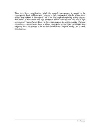 4 | P a g e
There is a further consideration which the research encompasses in regards to the
consumptions levels and bankruptcy volumes. A high consumption value for a State might
mean a large volume of bankruptcies due to the fact people are spending lavishly beyond
their means. If these States have high Exemption Levels, then they will also have a large
proportion of Chapter Seven filings, so there is an argument to say the causality of a large
proportion of Chapter Seven filings is a large consumption not the other way around. As a
mitigating factor in response to this we have included the Granger Causality test to check
for robustness.
 