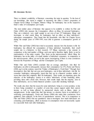 5 | P a g e
III. Literature Review
There is a limited availability of literature concerning the topic in question. To the best of
our knowledge, this report is original in measuring the effect a State’s proportion of
Chapter Seven Filings to Chapter Thirteen Filings for bankruptcy has on the respective
State’s value of Consumption per Capita.
The most similar piece of literature that appears to be available is written by Filer and
Fisher (2002) who measure the Consumption effects on filing for personal bankruptcy.
They use a relatively very small sample to our own of just 137 bankruptcy filings and
investigate to what extent filing for bankruptcy had an effect on these individuals’
subsequent consumptions. They found that the households who filed for Chapter Seven
during the sample years of 1990-1995, were able to generate a consumption growth of
15%.
Whilst Filer and Fisher (2002) have tried to accurately measure how the decision to file for
bankruptcy has affected the consumption of these individual households, their small
sample size is a limitation to their research. 137 filings represents a tiny amount in
comparison to the total number of filings each year and is therefore highly likely to not be
representative of the entire country. They focus on the microeconomic effects filing for
bankruptcy has on the utility of a small number of individual consumers, in comparison to
the macroeconomic effects set out by this report, investigating if there is a true correlation
between the Proportion of Filings and the Consumption per Capita.
Whilst Filer and Fisher (2002) conclude that on average, individuals who filed for
bankruptcy are able to subsequently increase their consumption by 15%; Porter and Thorne
(2006, pg.1) on the contrary report the “Failure of Bankruptcy’s Fresh Start.” Through their
investigation they find that one year post bankruptcy, one in three individuals who file for
consumer bankruptcy subsequently report that they are in a financial position similar or
worse than when they originally filed for bankruptcy. Their results are surprising given the
objective of the bankruptcy system is to relieve individuals of their burdening debts,
providing them with a fresh start. However, their results imply that the majority, (two in
three individuals), are in a better financial position a year after declaring bankrupt.
The results also show that the reason for some individuals being in a worse position, is due
to them being committed to a number of costs they cannot support under their current
income, as well as being affected by unexpected shocks such as illness, injury or
unemployment. In this regard they find that income is a decisive factor in an individual’s
well-being post-bankruptcy. Porter and Thorne (2006) also make their conclusions from
qualitative data collected, in the form of questionnaire answers. This is in comparison to
Filer and Fisher (2002) who use quantitative data to investigate how much individuals are
consuming post-bankruptcy, albeit an increase in consumption does not necessarily equate
to a successful fresh start after bankruptcy.
 