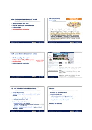 patto partecipativo
Scelta e progettazione della struttura sociale
                                                                              Libera Sicilia

§  Identificazione degli attori sociali

§  Ruoli (es.: admin e staff), visibilità e permessi

§  Proprietà dei dati

§  Definizione del patto partecipativo




Fiorella De Cindio @ PIATTAFORME PER LA POLITICA              19              Fiorella De Cindio @ PIATTAFORME PER LA POLITICA                                        20
IGF 2012, Torino, 19 ottobre 2012                                             IGF 2012, Torino, 19 ottobre 2012




Scelta e progettazione della struttura sociale


§  Identificazione degli attori sociali

§  Ruoli (es.: admin e staff), visibilità e permessi         gestore della
                                                          à piattaforma
§  Proprietà dei dati

§  Definizione del patto partecipativo




                                                                                                                               Fiorella De Cindio @ PIATTAFORME PER
Fiorella De Cindio @ PIATTAFORME PER LA POLITICA              21              Democrazia	
  Partecipata	
  Intera0va	
  	
        LA POLITICA IGF 2012, Torino, 19    22   22
IGF 2012, Torino, 19 ottobre 2012                                             	
  Ferrara,	
  30	
  se7embre	
  2012	
                        ottobre 2012




e la “civic intelligence” raccolta dai cittadini ?                            In sintesi:


                                                                               §  Definizione del patto partecipativo
§  azienda US (Facebook)
     fa legittimamente scelte e modifiche determinate dal suo                  §  Progettazione degli spazi
     business
                                                                                          §  Identificazione delle tecnologie appropriate

§  una associazione no profit (un partito)                                                      (scelta, adattamento, progettazione&sviluppo)
     o l’azienda che ne gestisce il sito
                                                                                          §  Progettazione della struttura sociale

§  Fondazione di partecipazione: soci
       §  Istituzioni locali à soci fondatori                                à imparare dall’esperienza
           (Regione Lombardia, Provincia e CCIAA, Università, Comune )
       §  Imprese à soci sostenitori
       §  Cittadini, scuole, associazioni no profit à soci partecipanti
       garanzia di “terzietà”

Fiorella De Cindio @ PIATTAFORME PER LA POLITICA              23              Fiorella De Cindio @ PIATTAFORME PER LA POLITICA                                        24
IGF 2012, Torino, 19 ottobre 2012                                             IGF 2012, Torino, 19 ottobre 2012
 